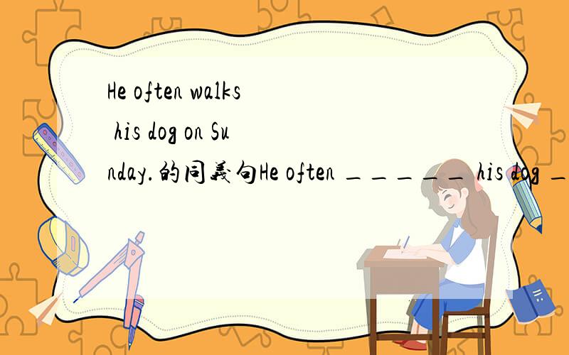 He often walks his dog on Sunday.的同义句He often _____ his dog ____ ____ ____on Sunday.