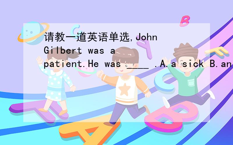 请教一道英语单选,John Gilbert was a patient.He was ____ .A.a sick B.an ill C.a sick man D.not in a hurry这个是新概念二第39课的第10题我知道答案是C.但是我觉得A也是对的啊?因为,我查了字典,sick做名词也可表