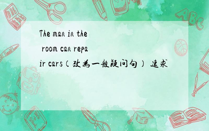 The man in the room can repair cars（改为一般疑问句） 速求