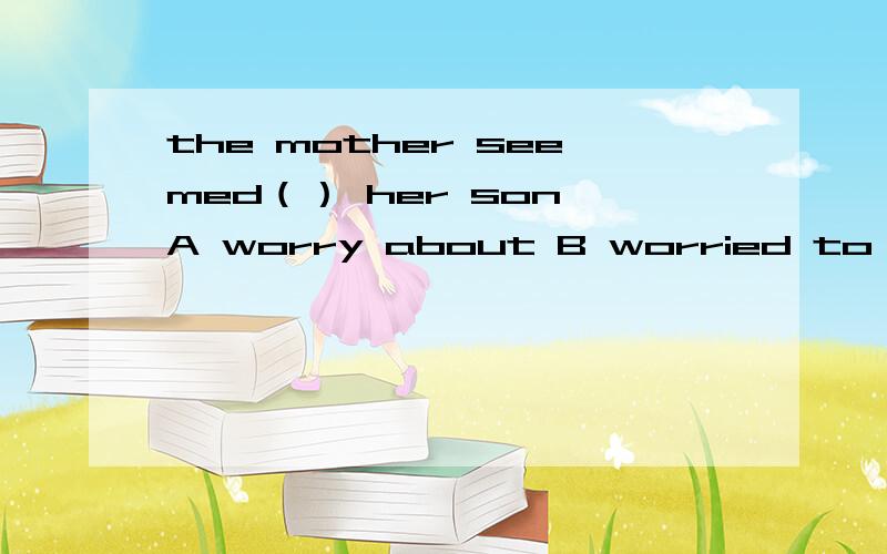 the mother seemed（） her son A worry about B worried to C to worry D worried about