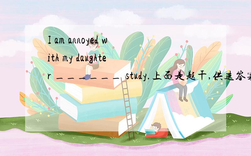 I am annoyed with my daughter ______ study.上面是题干,供选答案是：A.for B.with C.on 选哪个选项好呢?