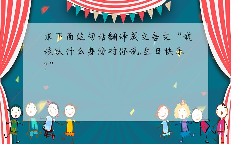 求下面这句话翻译成文言文“我该以什么身份对你说,生日快乐?”