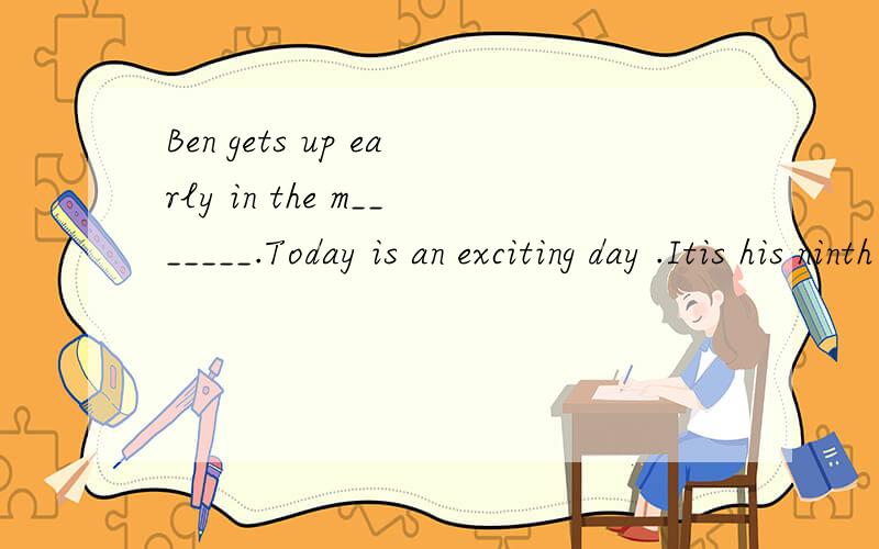 Ben gets up early in the m_______.Today is an exciting day .Itis his ninth _____(生日蛋糕).He takes a______(淋浴喷头)and then goes to see hs friends .they like C______kung fu very much .Sothey want to see an a______movie .Theyis all______ tod