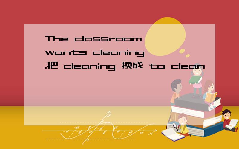 The classroom wants cleaning.把 cleaning 换成 to clean