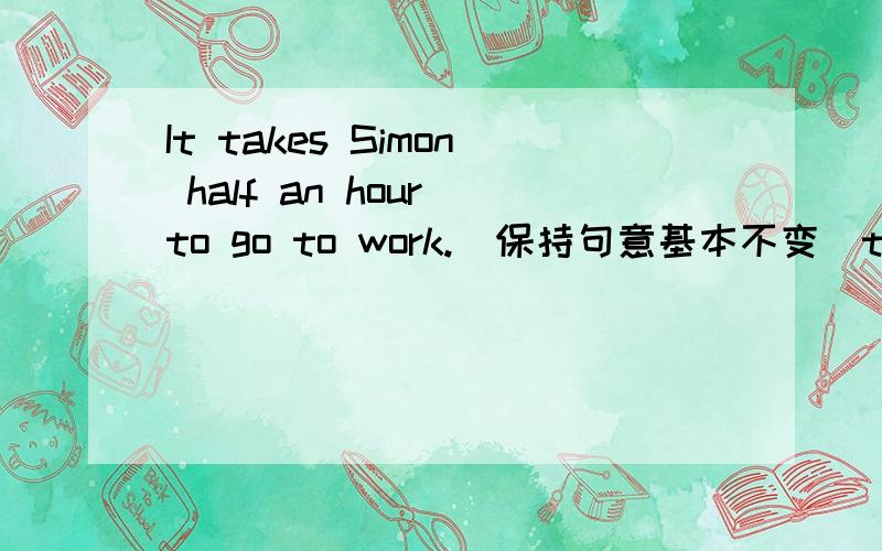 It takes Simon half an hour to go to work.（保持句意基本不变）t takes Simon______ _________to go to work.