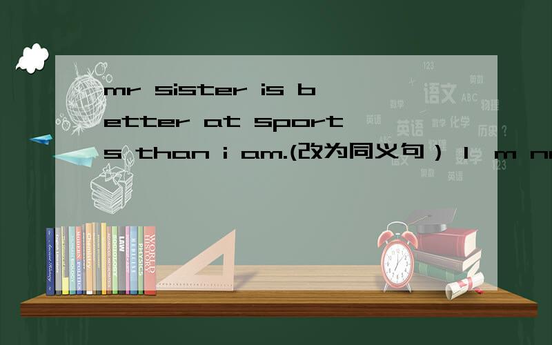 mr sister is better at sports than i am.(改为同义句） I'm not（ ）（ ）at sports （ ）my sister