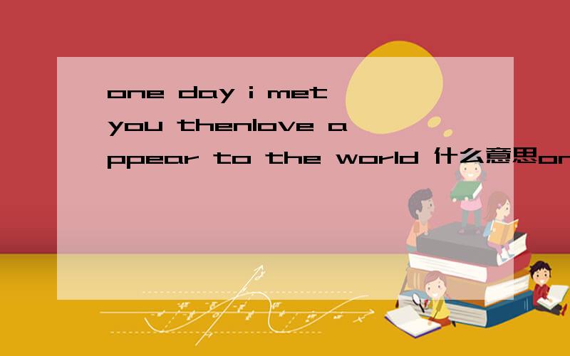 one day i met you thenlove appear to the world 什么意思one day i met you thenlove appear to the world   什么意思