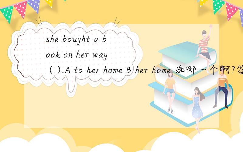 she bought a book on her way ( ).A to her home B her home 选哪一个啊?答案选的是A 我选的是B 详尽一点