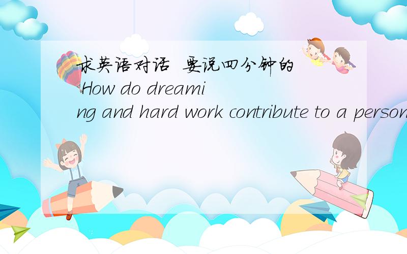 求英语对话  要说四分钟的  How do dreaming and hard work contribute to a person’s  success要四分钟哦  不要一点点的