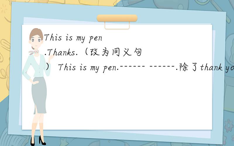 This is my pen.Thanks.（改为同义句） This is my pen.------ ------.除了thank you还有哪些?