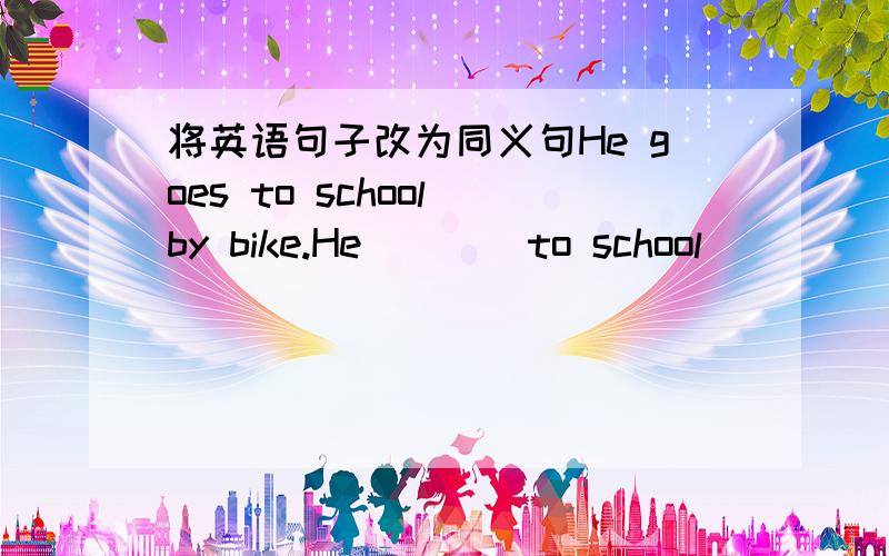 将英语句子改为同义句He goes to school by bike.He ___ to school___ ___ ___.He ___ ___ ___ ___ school.