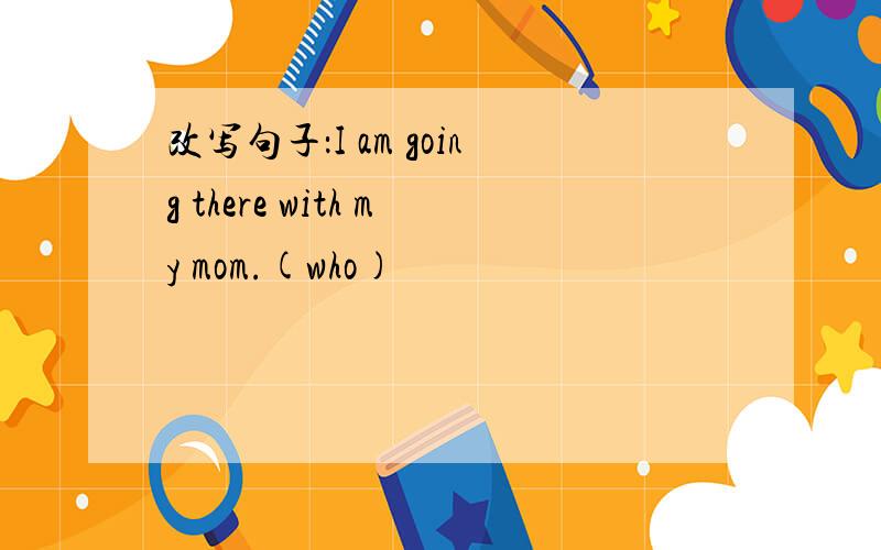 改写句子：I am going there with my mom.(who)