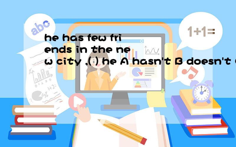 he has few friends in the new city ,( ) he A hasn't B doesn't C does D did
