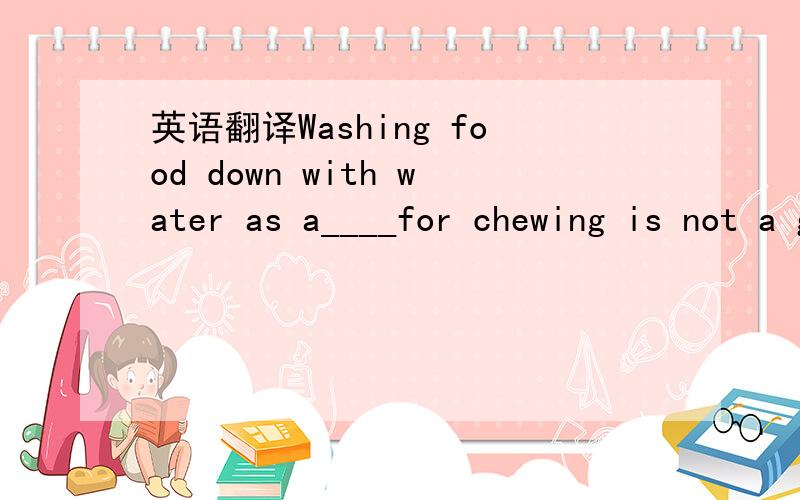 英语翻译Washing food down with water as a____for chewing is not a good habit.A.dircetionB.substituteC.possibilityD.resource