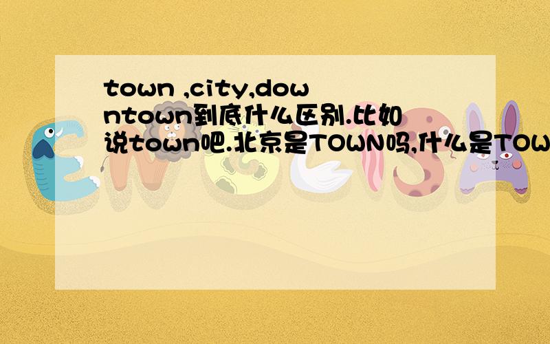 town ,city,downtown到底什么区别.比如说town吧.北京是TOWN吗,什么是TOWN呢.DOWNTOWN是什么西单是DOWNTOWN是吗?希望能举例啊.谢啦.