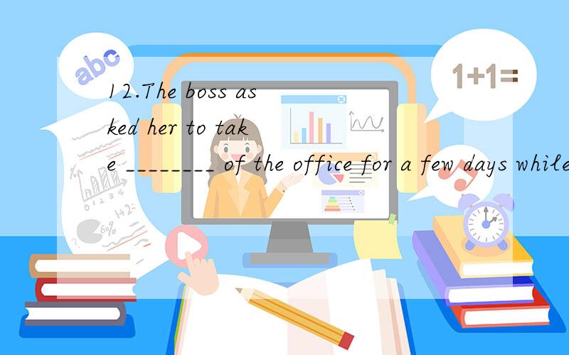 12.The boss asked her to take ________ of the office for a few days while he was away.A.task B.