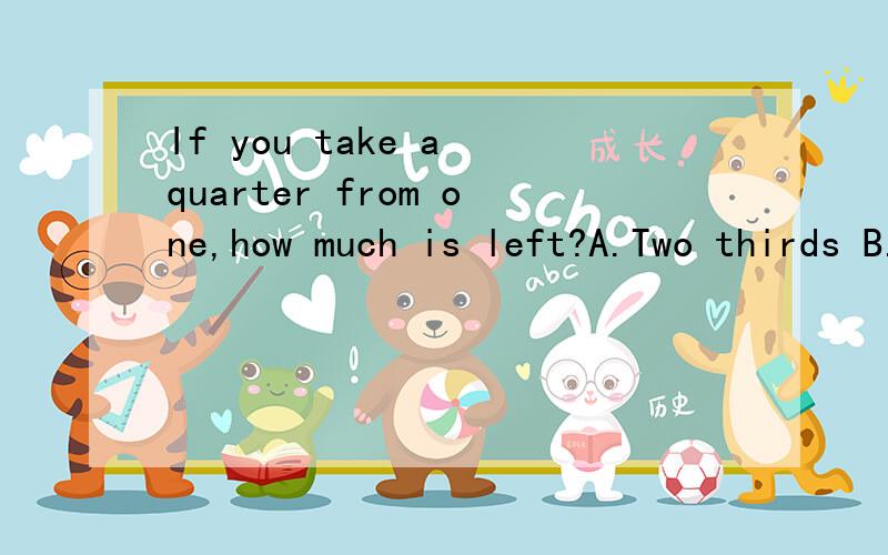 If you take a quarter from one,how much is left?A.Two thirds B.Three quarters C.One fourth D.Three fourths 为什么B不可以?