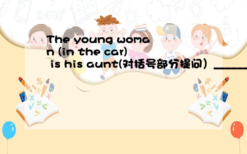 The young woman (in the car) is his aunt(对括号部分提问）_______ _______ _______ is his aunt
