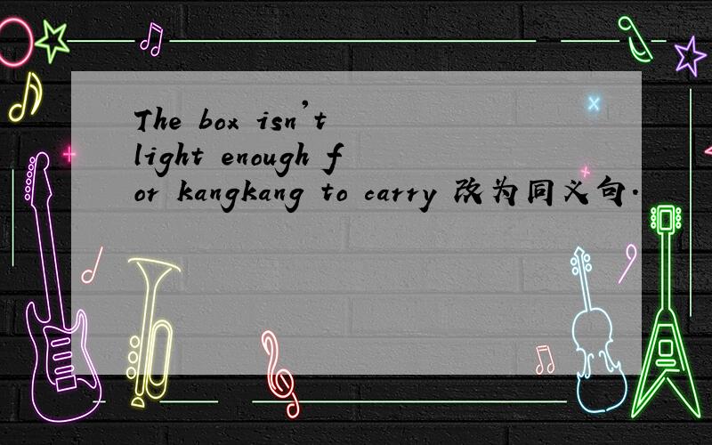 The box isn't light enough for kangkang to carry 改为同义句.