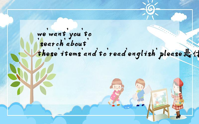 we`want`you`to`search`about`these`items`and`to`read`english`please是什么意思