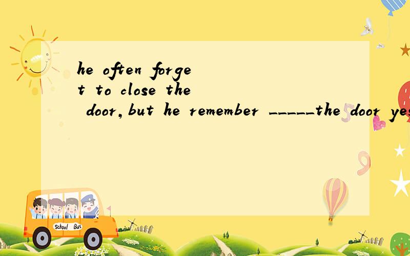 he often forget to close the door,but he remember _____the door yesterday.A.closing B.to close为什么选A啊,我总觉得B的中文解释也合适啊