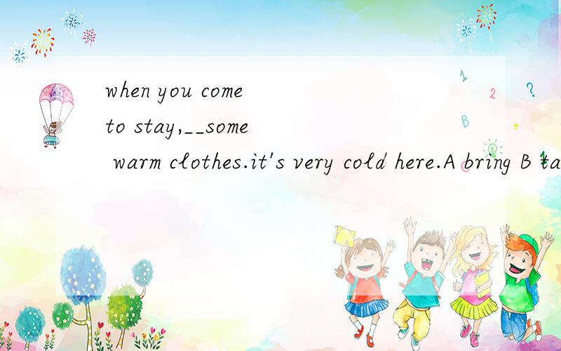 when you come to stay,__some warm clothes.it's very cold here.A bring B take C carry D put说明原因