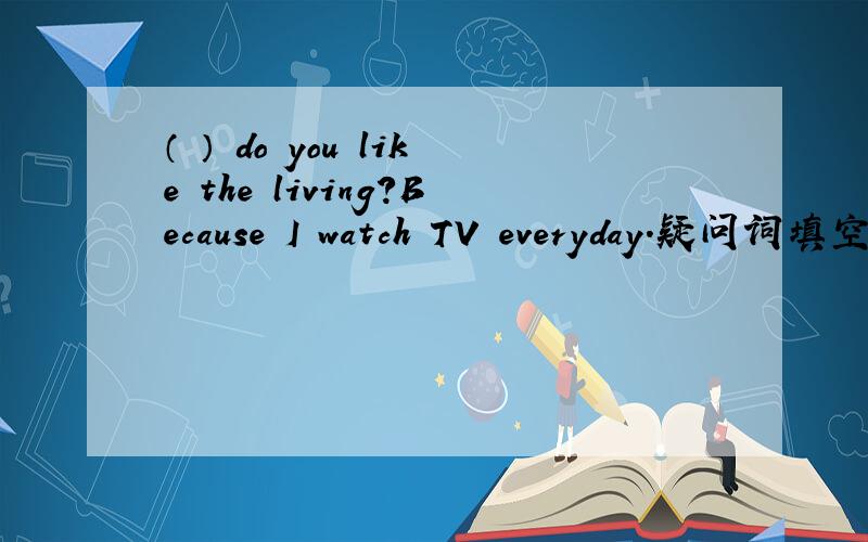 （ ） do you like the living?Because I watch TV everyday.疑问词填空