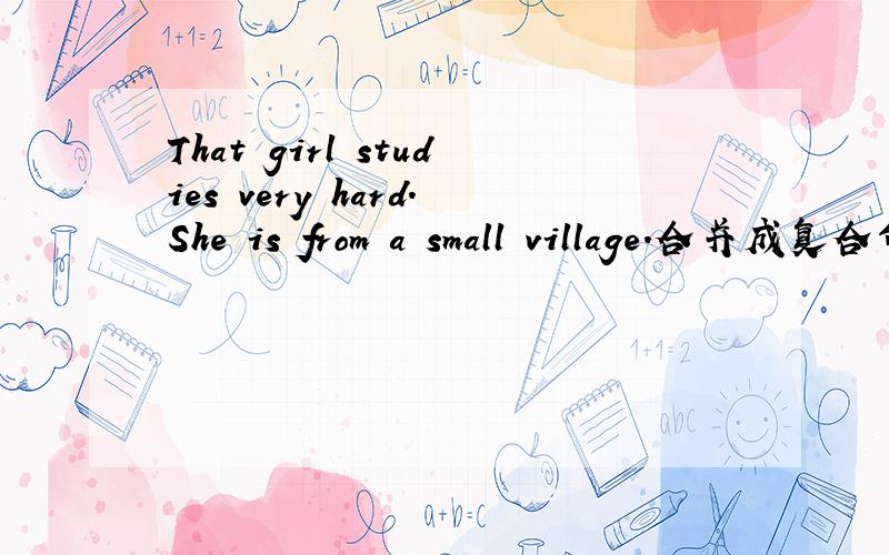 That girl studies very hard.She is from a small village.合并成复合句That girl_ _ _from a small village studies very hard.