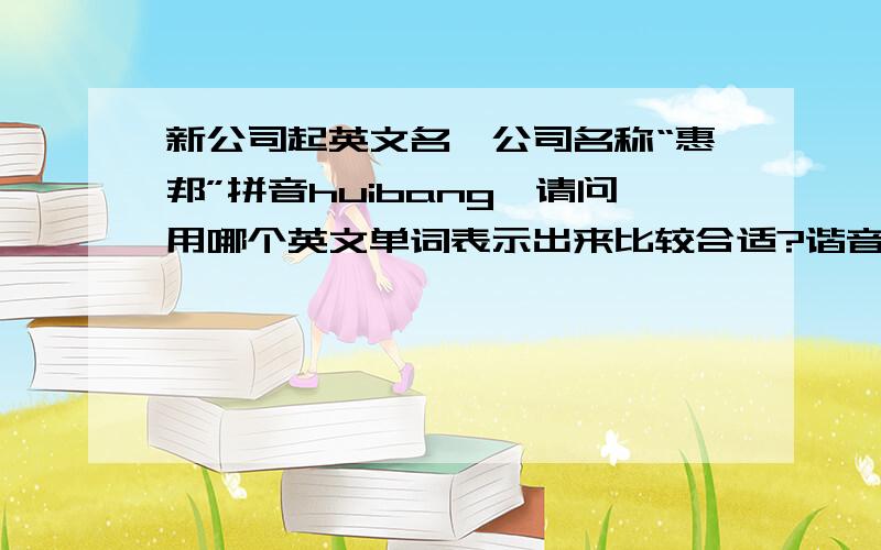 新公司起英文名,公司名称“惠邦”拼音huibang,请问用哪个英文单词表示出来比较合适?谐音的或同意的.主要和印刷有关的!