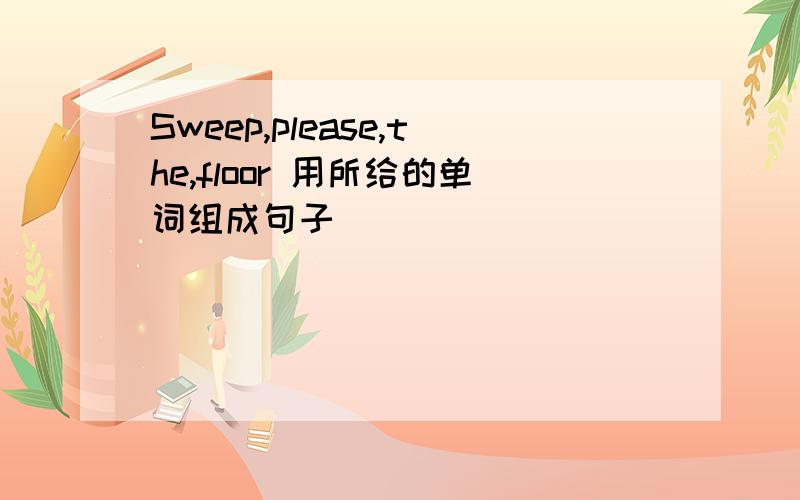 Sweep,please,the,floor 用所给的单词组成句子