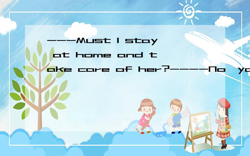 ---Must I stay at home and take care of her?----No,you ___.A mustn't B won't C can't D needn't 急