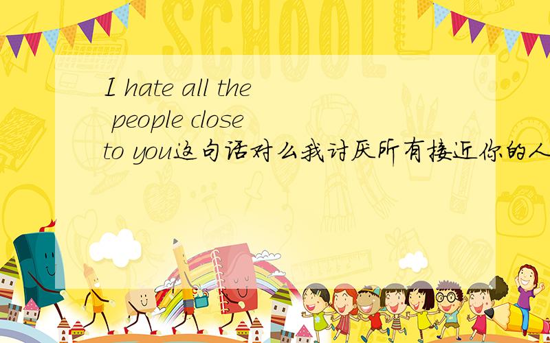 I hate all the people close to you这句话对么我讨厌所有接近你的人I hate all the people close to you 要不要加个who啊 请问还能怎么说 一定要用上 cloese to you