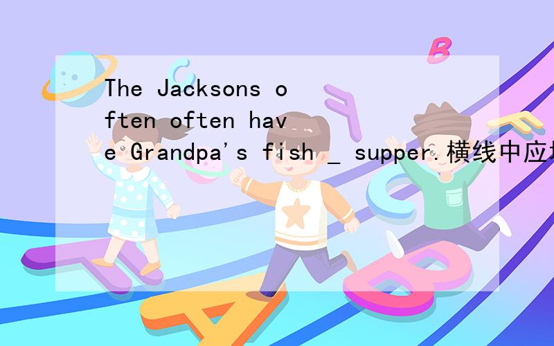 The Jacksons often often have Grandpa's fish _ supper.横线中应填什么