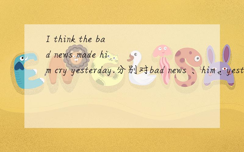 I think the bad news made him cry yesterday.分别对bad news 、him、yesterday提问 三个句子