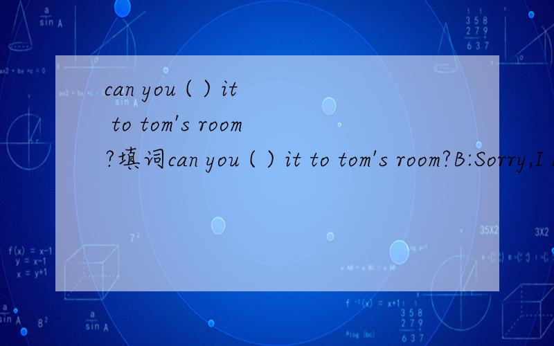 can you ( ) it to tom's room?填词can you ( ) it to tom's room?B:Sorry,I don’t know where Tom’s room is.A:It’s_to ours。B.OK,I_