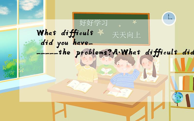 What difficult did you have______the problems?A.What difficult did you have______the problems?A.solved B.solving C.to solve