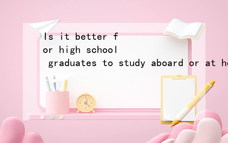 Is it better for high school graduates to study aboard or at home and why?用英语回答