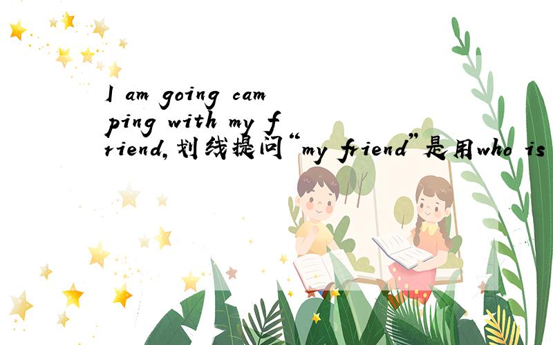 I am going camping with my friend,划线提问“my friend”是用who is 还是who are you going camping