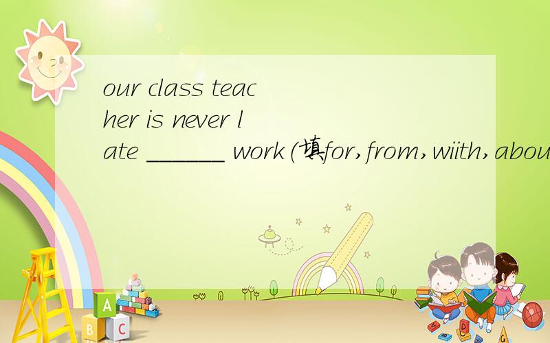 our class teacher is never late ______ work（填for,from,wiith,about)附理由