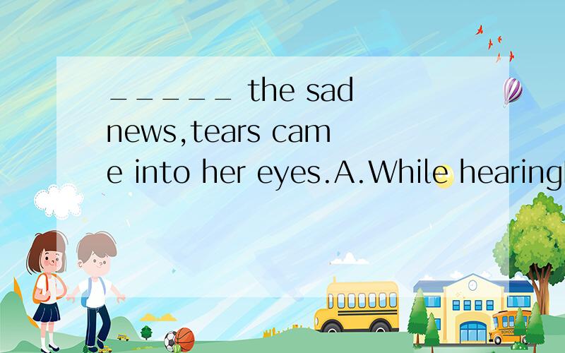 _____ the sad news,tears came into her eyes.A.While hearingB.HearingC.When she heardD.Having heard