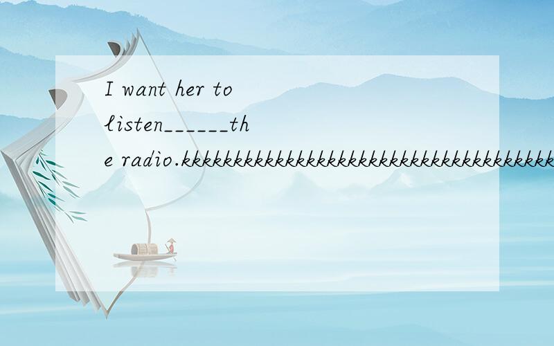 I want her to listen______the radio.kkkkkkkkkkkkkkkkkkkkkkkkkkkkkkkkkkkkkkkkkkkkkkkkkkkkkkkkkkkkkkkkkkkkkkkkkkkkkkkkkkkkkkkkkkkkkkkkkkkkkkkkkkkkkkkkkkkkkkkkkkkkkkkkk