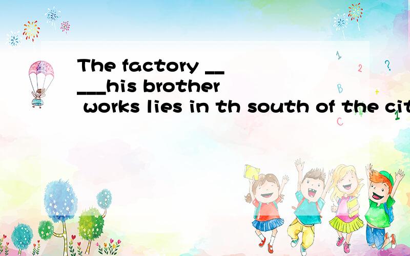 The factory _____his brother works lies in th south of the city.A that B which C on which D where