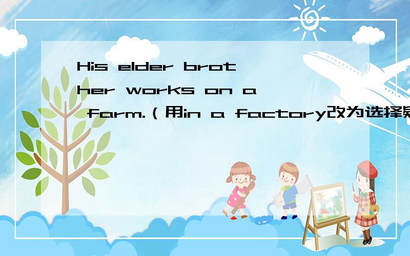 His elder brother works on a farm.（用in a factory改为选择疑问句）----------- his elder brother work on a farm --------- in a factory?