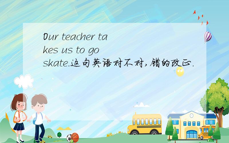 Our teacher takes us to go  skate.这句英语对不对,错的改正.
