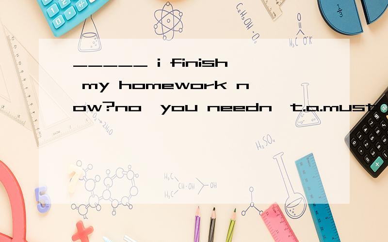 _____ i finish my homework now?no,you needn't.a.must b.may c.can d.need怎办?谁教教我?