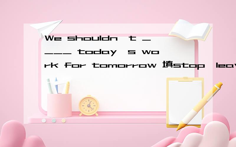 We shouldn't ____ today's work for tomorrow 填stop、leave还是give 要有具体原因
