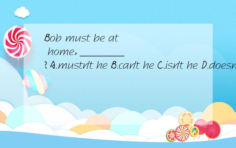 Bob must be at home,________?A.mustn't he B.can't he C.isn't he D.doesn't he 选哪一个?为什么?