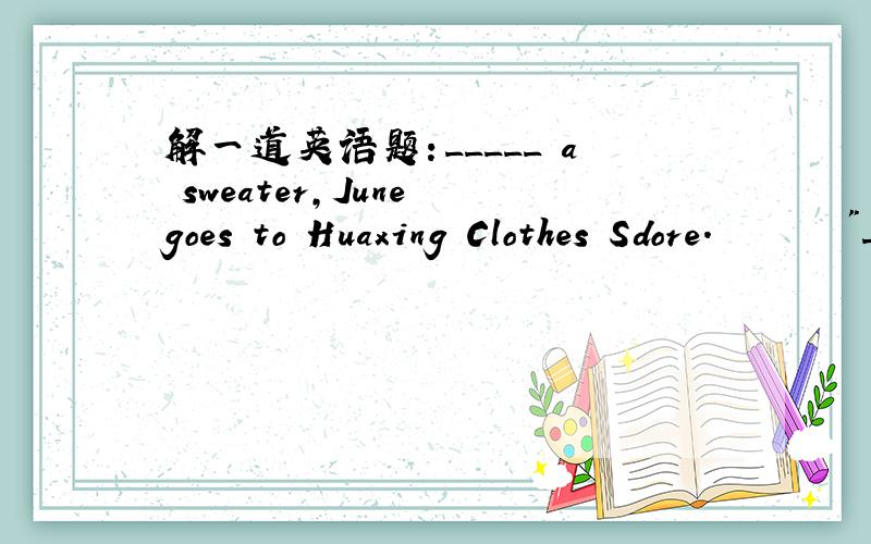 解一道英语题：_____ a sweater,June goes to Huaxing Clothes Sdore.       