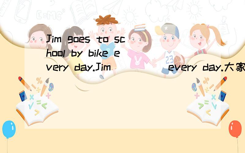 Jim goes to school by bike every day.Jim ＿ ＿ ＿ every day.大家帮帮我补充好它.一定要正确的啊!