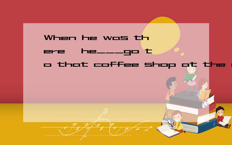 When he was there ,he___go to that coffee shop at the corner after work every dayA.wouldB.shouldC.had betterD.might选哪个,麻烦解释下,